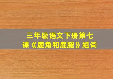 三年级语文下册第七课《鹿角和鹿腿》组词