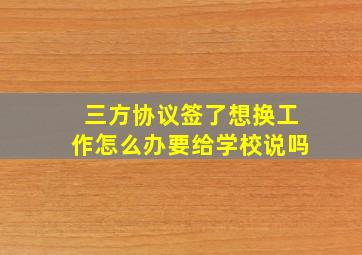 三方协议签了想换工作怎么办要给学校说吗