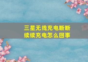 三星无线充电断断续续充电怎么回事