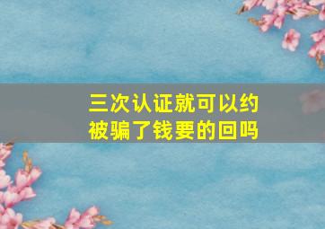 三次认证就可以约被骗了钱要的回吗