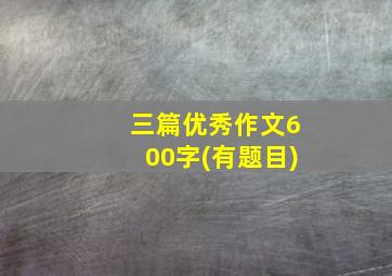 三篇优秀作文600字(有题目)