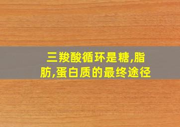 三羧酸循环是糖,脂肪,蛋白质的最终途径