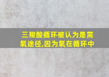 三羧酸循环被认为是需氧途径,因为氧在循环中