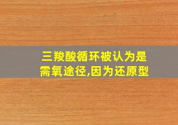 三羧酸循环被认为是需氧途径,因为还原型