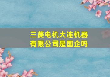 三菱电机大连机器有限公司是国企吗