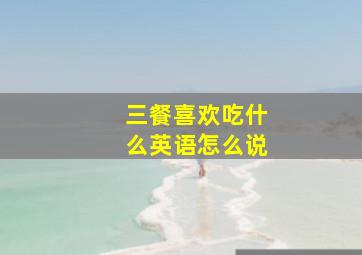 三餐喜欢吃什么英语怎么说