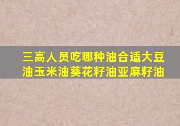 三高人员吃哪种油合适大豆油玉米油葵花籽油亚麻籽油