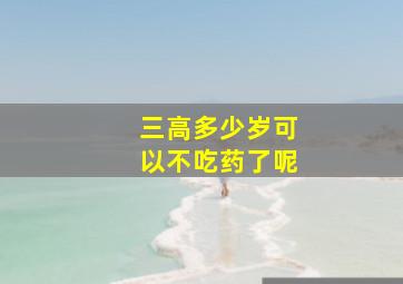 三高多少岁可以不吃药了呢