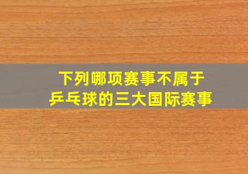 下列哪项赛事不属于乒乓球的三大国际赛事