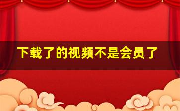 下载了的视频不是会员了