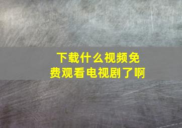 下载什么视频免费观看电视剧了啊