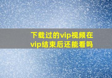 下载过的vip视频在vip结束后还能看吗