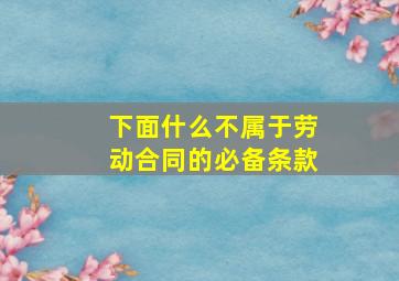 下面什么不属于劳动合同的必备条款