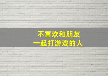 不喜欢和朋友一起打游戏的人