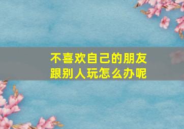 不喜欢自己的朋友跟别人玩怎么办呢