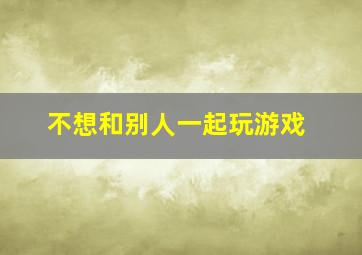 不想和别人一起玩游戏