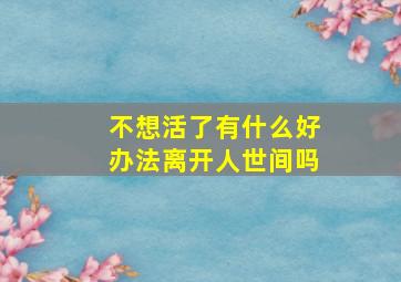 不想活了有什么好办法离开人世间吗