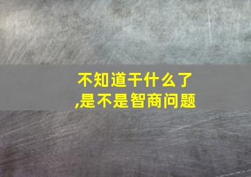 不知道干什么了,是不是智商问题