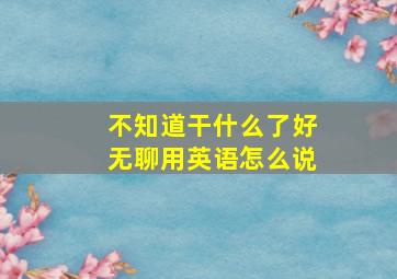 不知道干什么了好无聊用英语怎么说