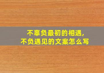 不辜负最初的相遇,不负遇见的文案怎么写