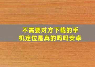 不需要对方下载的手机定位是真的吗吗安卓