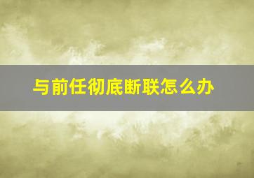 与前任彻底断联怎么办