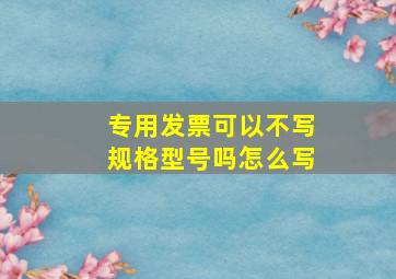 专用发票可以不写规格型号吗怎么写