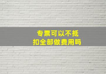 专票可以不抵扣全部做费用吗