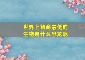 世界上智商最低的生物是什么恐龙呢