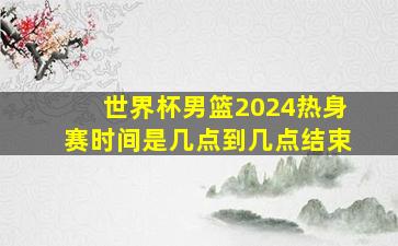 世界杯男篮2024热身赛时间是几点到几点结束