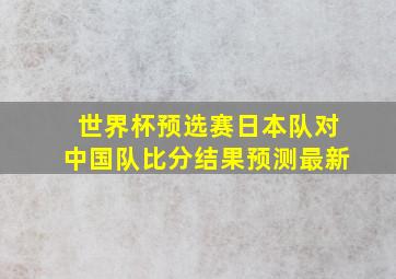 世界杯预选赛日本队对中国队比分结果预测最新