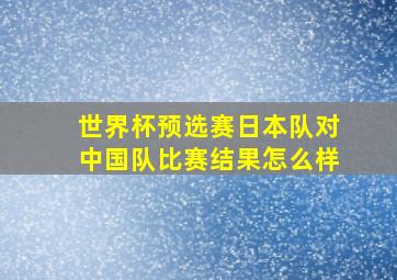 世界杯预选赛日本队对中国队比赛结果怎么样