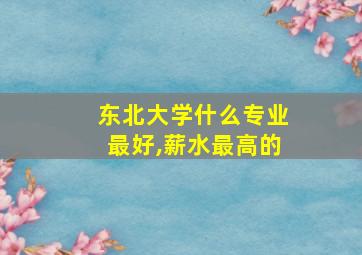 东北大学什么专业最好,薪水最高的