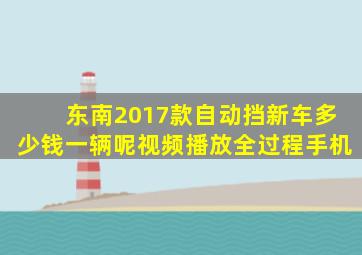 东南2017款自动挡新车多少钱一辆呢视频播放全过程手机