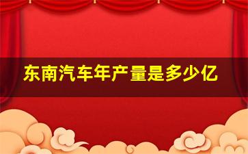 东南汽车年产量是多少亿