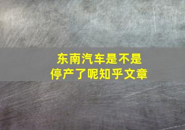 东南汽车是不是停产了呢知乎文章