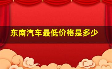 东南汽车最低价格是多少