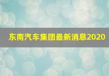 东南汽车集团最新消息2020