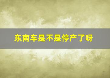 东南车是不是停产了呀