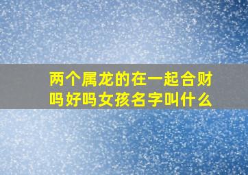 两个属龙的在一起合财吗好吗女孩名字叫什么