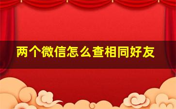 两个微信怎么查相同好友