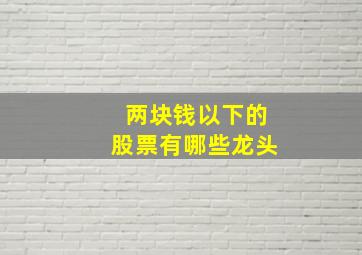 两块钱以下的股票有哪些龙头