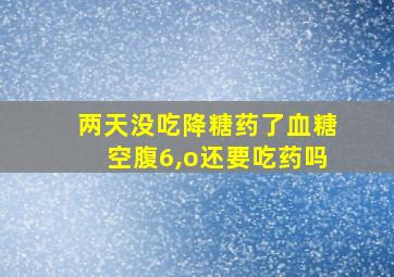 两天没吃降糖药了血糖空腹6,o还要吃药吗