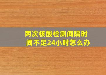 两次核酸检测间隔时间不足24小时怎么办