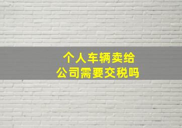 个人车辆卖给公司需要交税吗