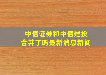 中信证券和中信建投合并了吗最新消息新闻