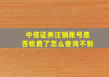 中信证券注销账号是否收费了怎么查询不到