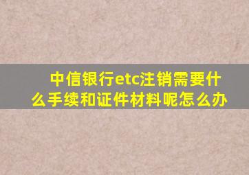 中信银行etc注销需要什么手续和证件材料呢怎么办