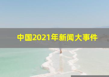 中国2021年新闻大事件