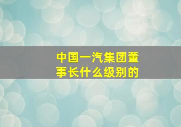 中国一汽集团董事长什么级别的